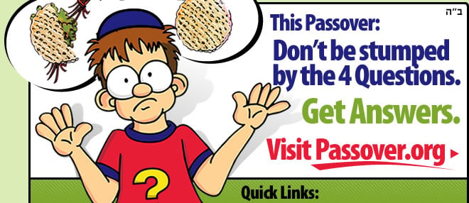 This Passover: Don't Be Stumped by the Four Questions. Get Answers. Visit www.Passover.org. Click here.